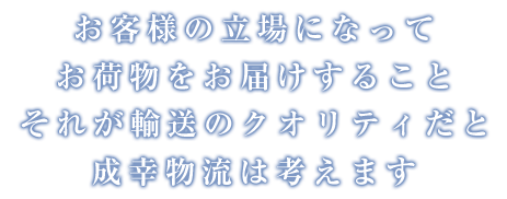 お客様の立場になってお荷物をお届けすること それが輸送のクオリティだと成幸物流は考えます