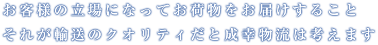 お客様の立場になってお荷物をお届けすること それが輸送のクオリティだと成幸物流は考えます